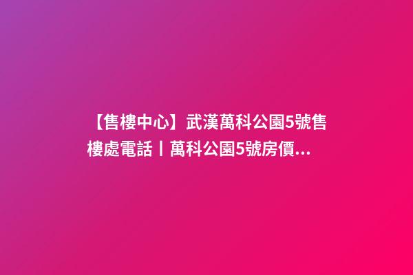 【售樓中心】武漢萬科公園5號售樓處電話丨萬科公園5號房價(jià)/戶型/位置詳解！